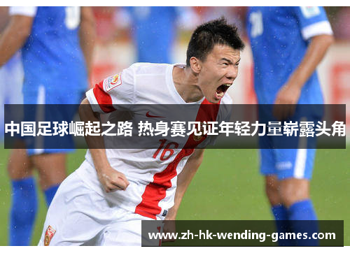 中国足球崛起之路 热身赛见证年轻力量崭露头角
