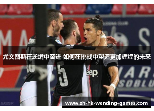 尤文图斯在逆境中奋进 如何在挑战中塑造更加辉煌的未来