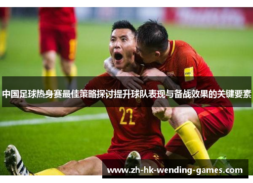 中国足球热身赛最佳策略探讨提升球队表现与备战效果的关键要素