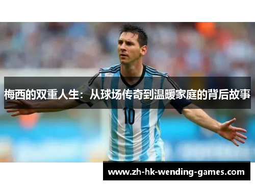 梅西的双重人生：从球场传奇到温暖家庭的背后故事