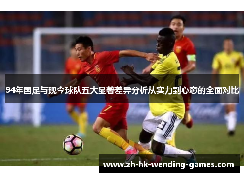 94年国足与现今球队五大显著差异分析从实力到心态的全面对比
