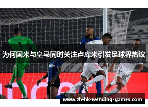 为何国米与皇马同时关注卢库米引发足球界热议