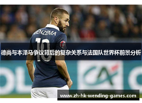 德尚与本泽马争议背后的复杂关系与法国队世界杯前景分析