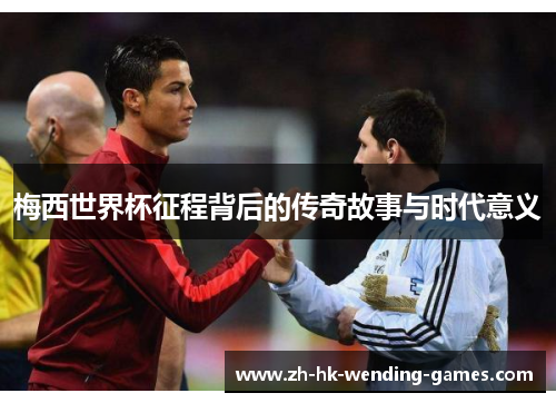 梅西世界杯征程背后的传奇故事与时代意义