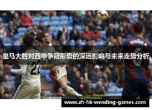 皇马大胜对西甲争冠形势的深远影响与未来走势分析