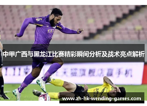 中甲广西与黑龙江比赛精彩瞬间分析及战术亮点解析