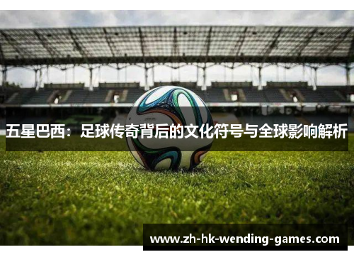 五星巴西：足球传奇背后的文化符号与全球影响解析