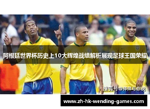阿根廷世界杯历史上10大辉煌战绩解析展现足球王国荣耀