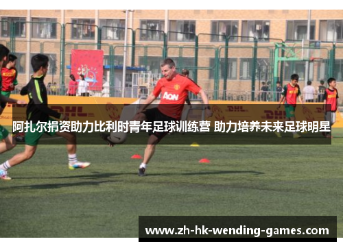 阿扎尔捐资助力比利时青年足球训练营 助力培养未来足球明星