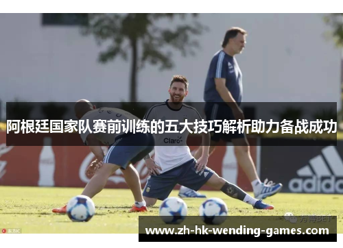 阿根廷国家队赛前训练的五大技巧解析助力备战成功