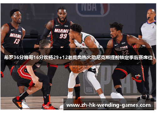 希罗36分嘴哥16分吹杨29+12老鹰负热火助尼克斯提前锁定季后赛席位