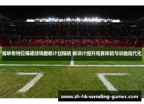 曼联老特拉福德球场翻新计划揭晓 新设计提升观赛体验与设施现代化