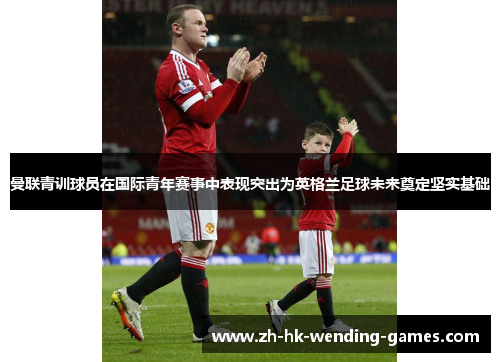曼联青训球员在国际青年赛事中表现突出为英格兰足球未来奠定坚实基础