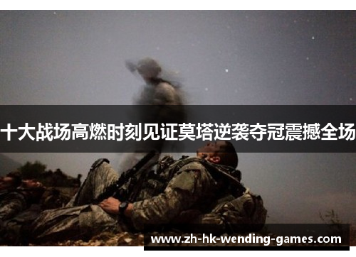 十大战场高燃时刻见证莫塔逆袭夺冠震撼全场