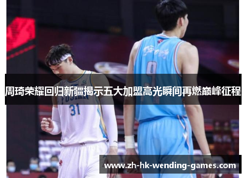 周琦荣耀回归新疆揭示五大加盟高光瞬间再燃巅峰征程