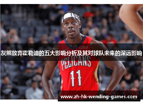 灰熊放弃霍勒迪的五大影响分析及其对球队未来的深远影响