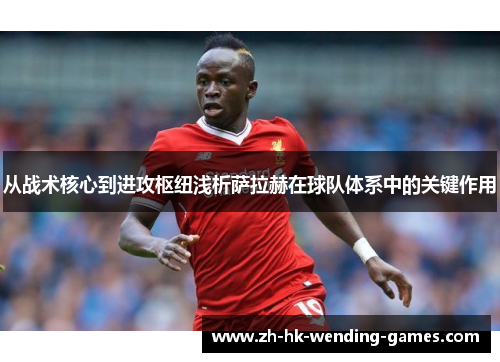 从战术核心到进攻枢纽浅析萨拉赫在球队体系中的关键作用