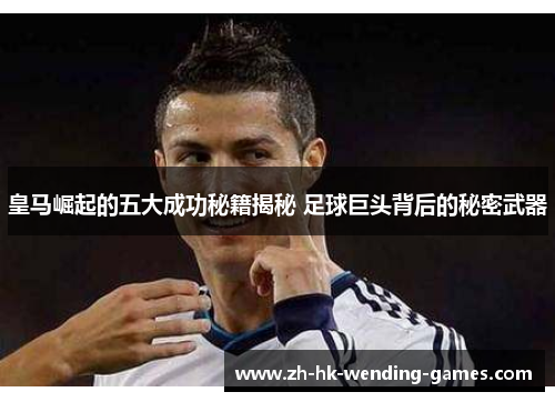 皇马崛起的五大成功秘籍揭秘 足球巨头背后的秘密武器