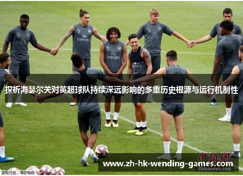 探析海瑟尔关对英超球队持续深远影响的多重历史根源与运行机制性 探析海瑟尔关对英超球队持续深远影响的多重历史根源与运行机制性
