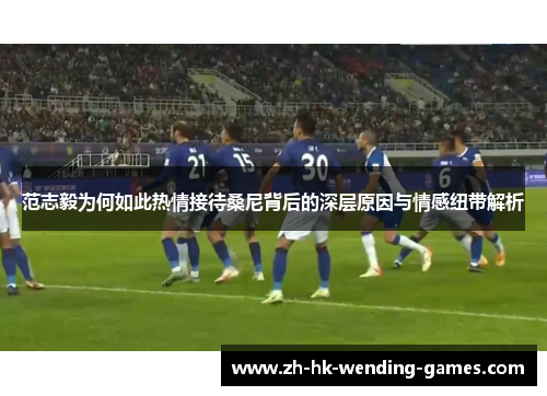 范志毅为何如此热情接待桑尼背后的深层原因与情感纽带解析