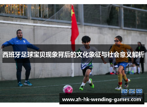 西班牙足球宝贝现象背后的文化象征与社会意义解析