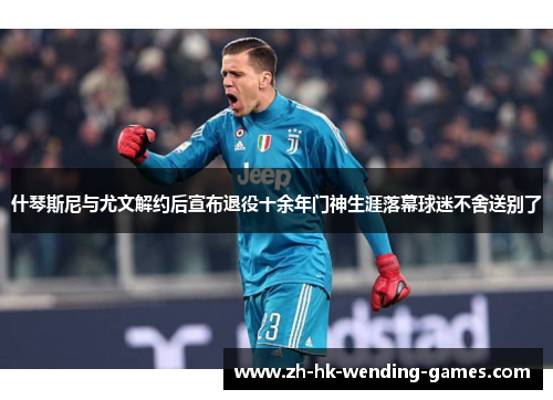 什琴斯尼与尤文解约后宣布退役十余年门神生涯落幕球迷不舍送别了