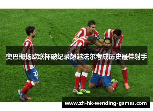 奥巴梅扬欧联杯破纪录超越法尔考成历史最佳射手 奥巴梅扬欧联杯破纪录超越法尔考成历史最佳射手