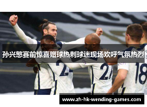 孙兴慜赛前惊喜赠球热刺球迷现场欢呼气氛热烈 孙兴慜赛前惊喜赠球热刺球迷现场欢呼气氛热烈